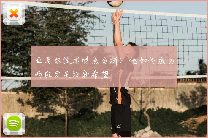 亚马尔技术特点分析:他如何成为西班牙足坛新希望