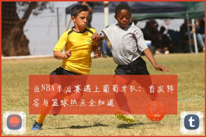 当NBA季后赛遇上葡萄牙队:首发阵容与篮球热点全知道
