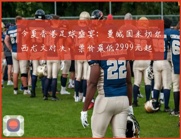 今夏香港足球盛宴:曼城国米切尔西尤文对决,票价最低2999元起