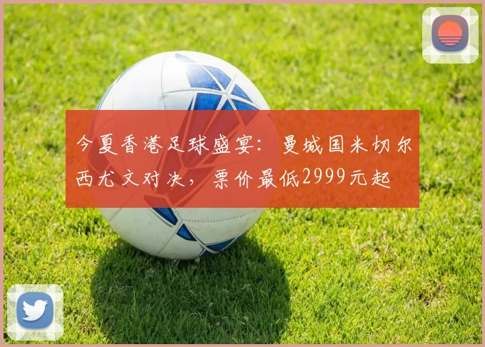 今夏香港足球盛宴：曼城国米切尔西尤文对决，票价最低2999元起