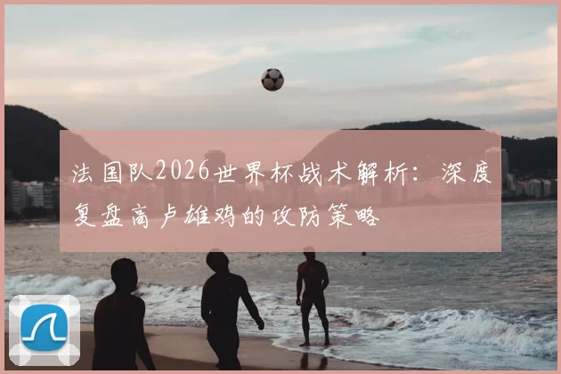 法国队2026世界杯战术解析:深度复盘高卢雄鸡的攻防策略