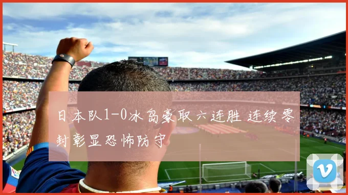 日本队1-0冰岛豪取六连胜 连续零封彰显恐怖防守