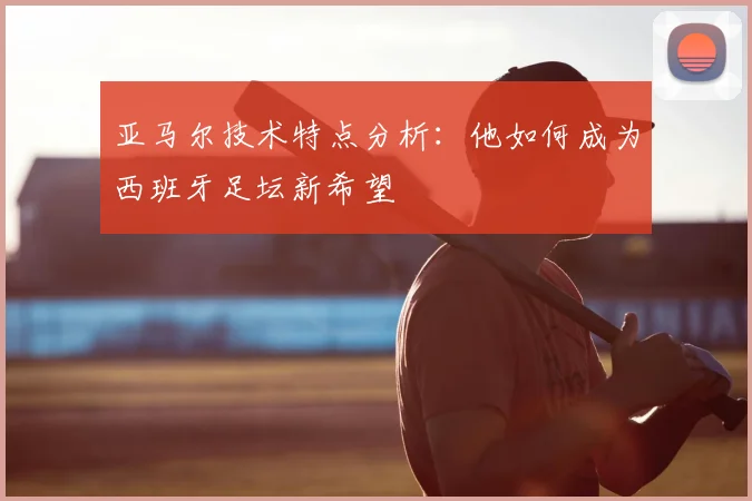 亚马尔技术特点分析:他如何成为西班牙足坛新希望