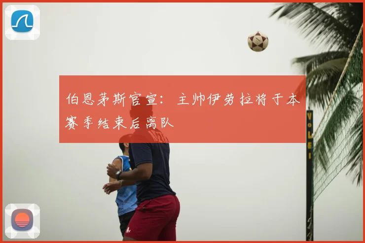 伯恩茅斯官宣:主帅伊劳拉将于本赛季结束后离队