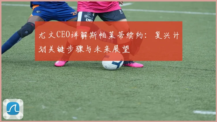 尤文CEO详解斯帕莱蒂续约:复兴计划关键步骤与未来展望