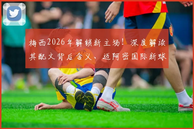 梅西2026年解锁新主场!深度解读其配文背后含义、迈阿密国际新球场位置、名称及建成时间全解析