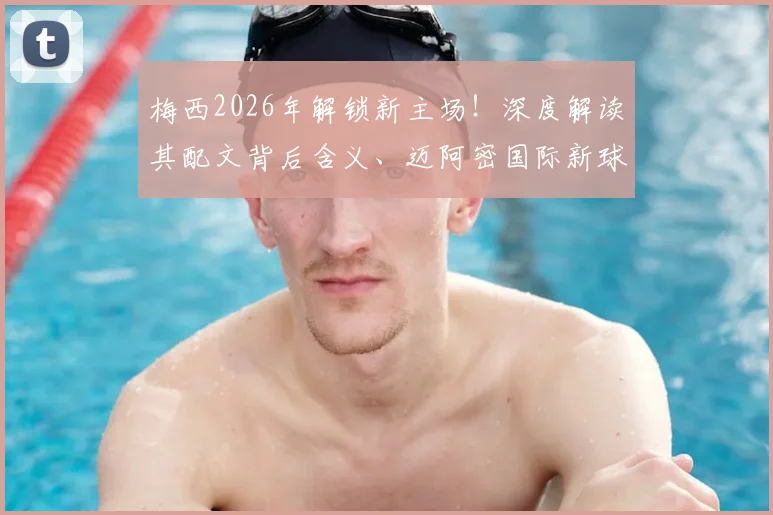 梅西2026年解锁新主场!深度解读其配文背后含义、迈阿密国际新球场位置、名称及建成时间全解析