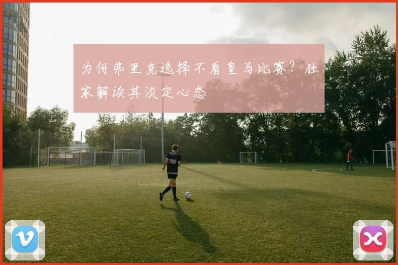 为何弗里克选择不看皇马比赛?独家解读其淡定心态