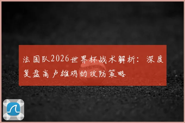 法国队2026世界杯战术解析:深度复盘高卢雄鸡的攻防策略